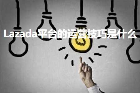 跨境电商知识:Lazada平台的运营技巧是什么+